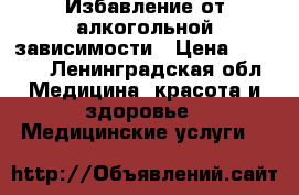 Избавление от алкогольной зависимости › Цена ­ 2 000 - Ленинградская обл. Медицина, красота и здоровье » Медицинские услуги   